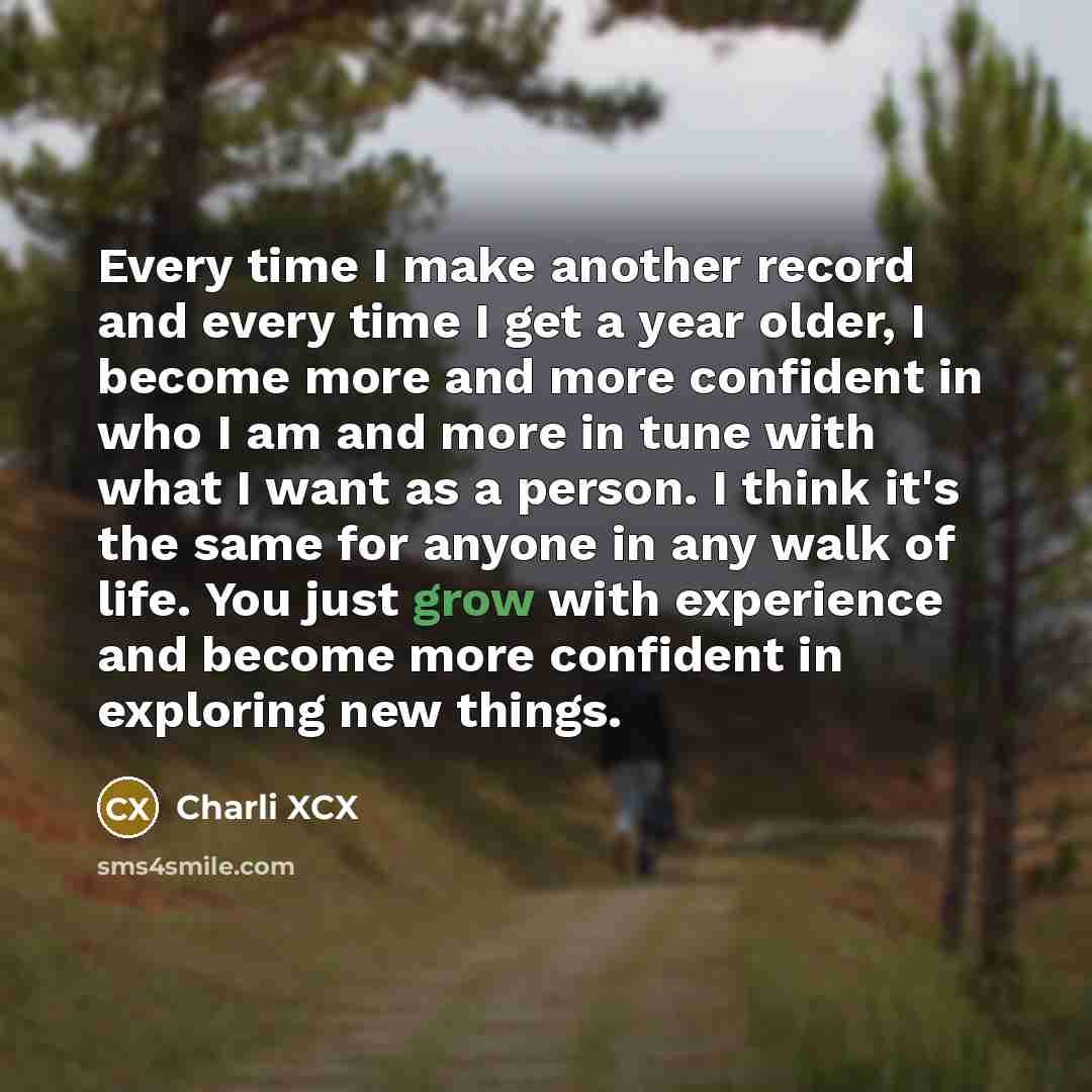 “Every time I make another record and every time I get a year older, I become more and more confident in who I am and more in tune with what I want as a person. I think it's the same for anyone in any walk of life. You just grow with experience and become more confident in exploring new things.” quote by Charli XCX