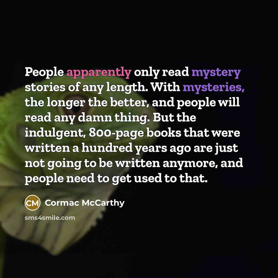 “People apparently only read mystery stories of any length. With mysteries, the longer the better, and people will read any damn thing. But the indulgent, 800-page books that were written a hundred years ago are just not going to be written anymore, and people need to get used to that.” quote by Cormac McCarthy