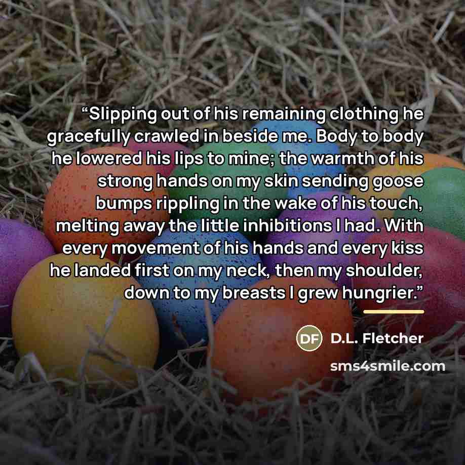 “Slipping out of his remaining clothing he gracefully crawled in beside me. Body to body he lowered his lips to mine; the warmth of his strong hands on my skin sending goose bumps rippling in the wake of his touch, melting away the little inhibitions I had. With every movement of his hands and…” quote by D.L. Fletcher