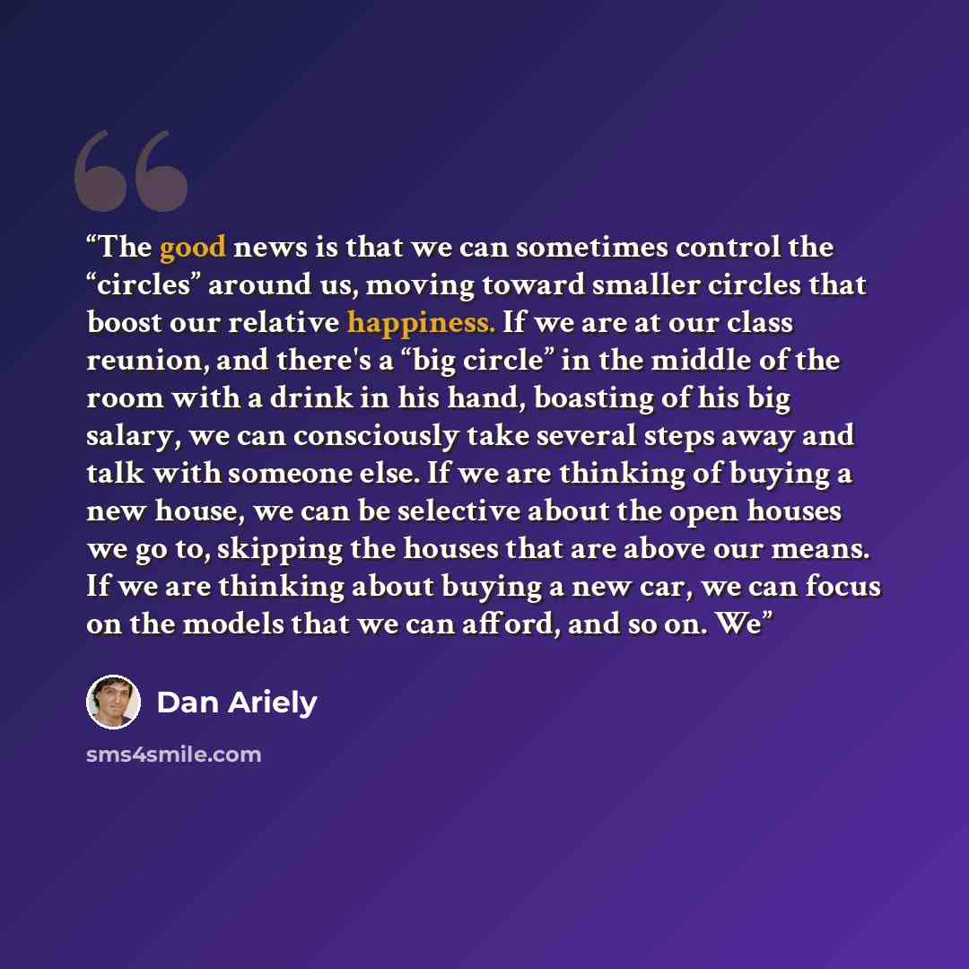 “The good news is that we can sometimes control the “circles” around us, moving toward smaller circles that boost our relative happiness. If we are at our class reunion, and there's a “big circle” in the middle of the room with a drink in his hand, boasting of his big salary, we can consciously…” quote by Dan Ariely