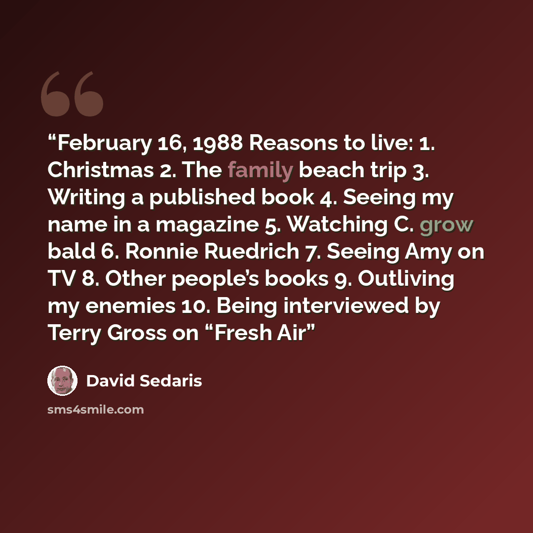 “February 16, 1988 Reasons to live: 1. Christmas 2. The family beach trip 3. Writing a published book 4. Seeing my name in a magazine 5. Watching C. grow bald 6. Ronnie Ruedrich 7. Seeing Amy on TV 8. Other people’s books 9. Outliving my enemies 10. Being interviewed by Terry Gross on “Fresh Air” quote by David Sedaris