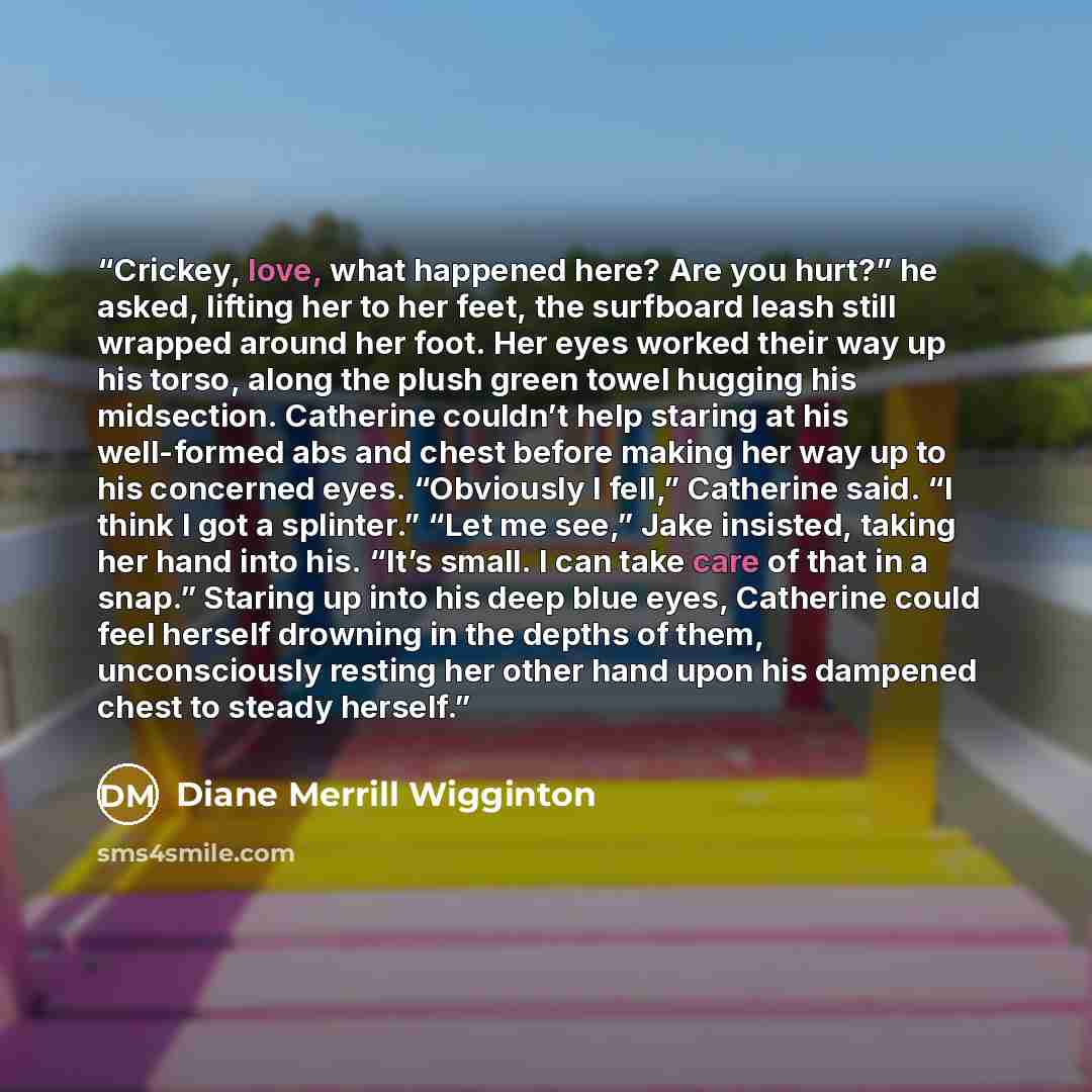 “Crickey, love, what happened here? Are you hurt?” he asked, lifting her to her feet, the surfboard leash still wrapped around her foot. Her eyes worked their way up his torso, along the plush green towel hugging his midsection. Catherine couldn’t help staring at his well-formed abs and chest…” quote by Diane Merrill Wigginton