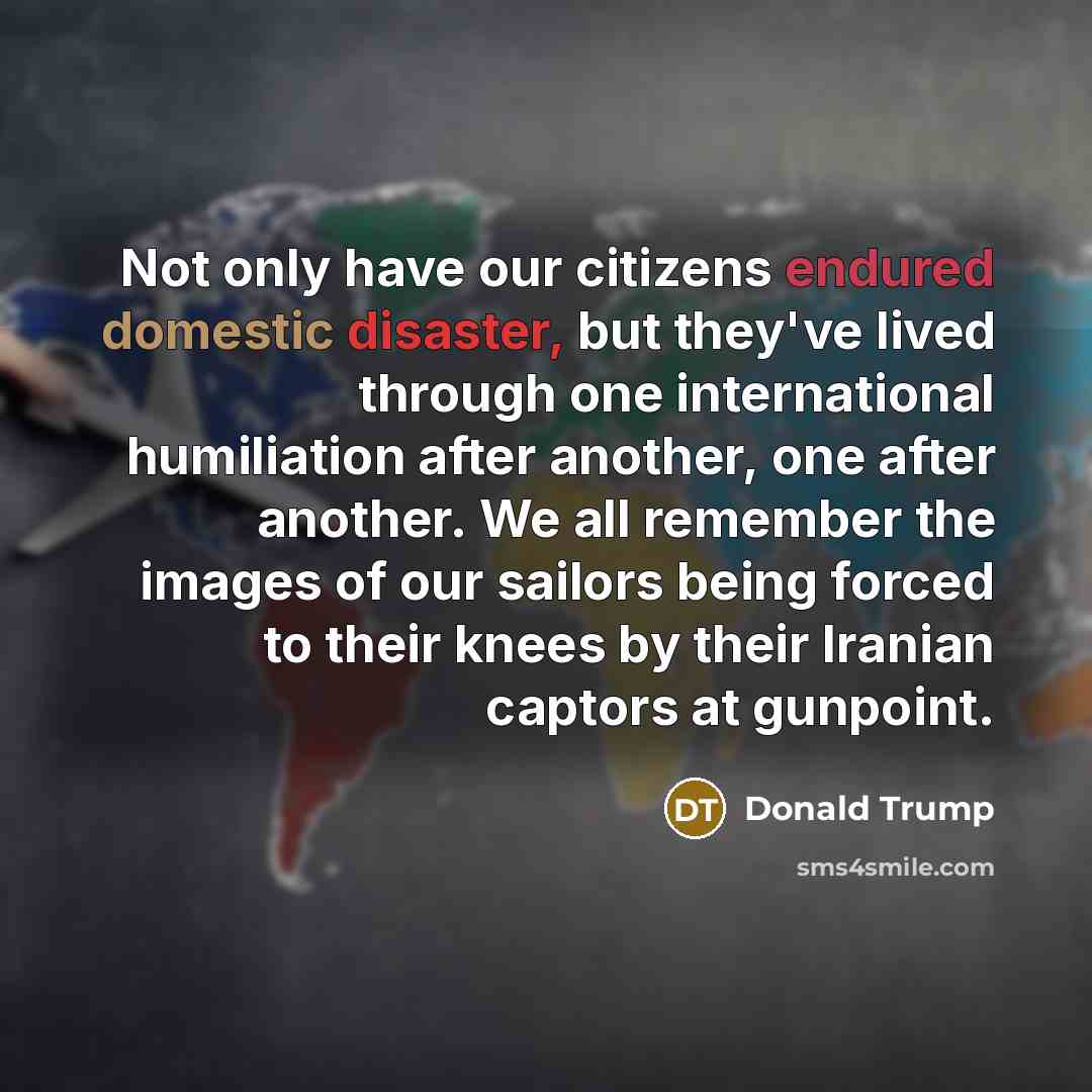 “Not only have our citizens endured domestic disaster, but they've lived through one international humiliation after another, one after another. We all remember the images of our sailors being forced to their knees by their Iranian captors at gunpoint.” quote by Donald Trump