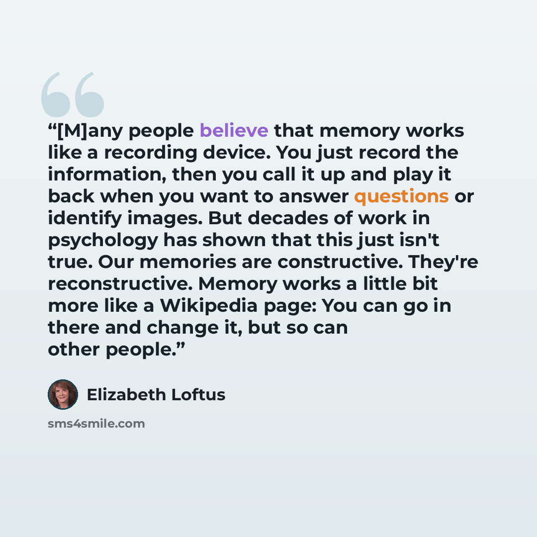 “[M]any people believe that memory works like a recording device. You just record the information, then you call it up and play it back when you want to answer questions or identify images. But decades of work in psychology has shown that this just isn't true. Our memories are constructive. They're…” quote by Elizabeth Loftus