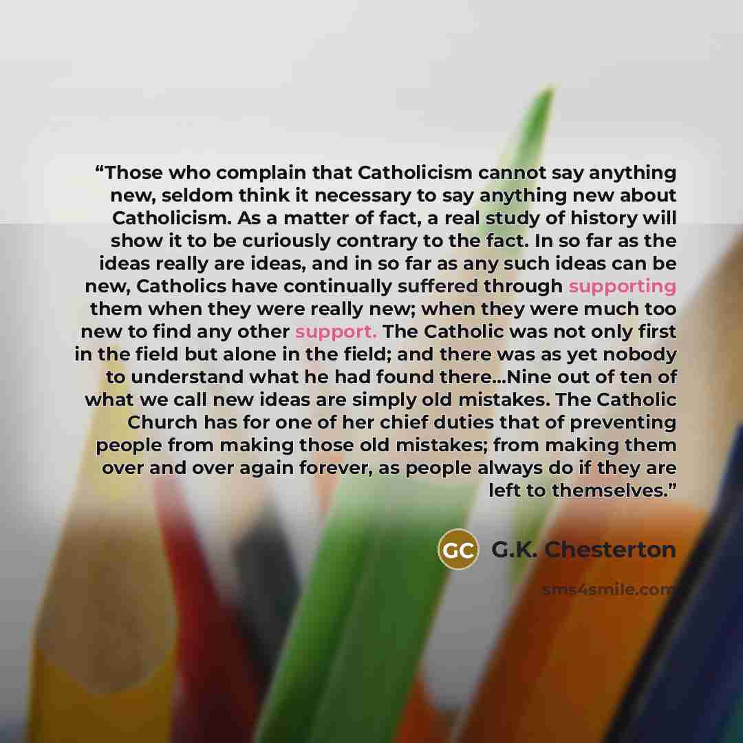 “Those who complain that Catholicism cannot say anything new, seldom think it necessary to say anything new about Catholicism. As a matter of fact, a real study of history will show it to be curiously contrary to the fact. In so far as the ideas really are ideas, and in so far as any such ideas can…” quote by G.K. Chesterton