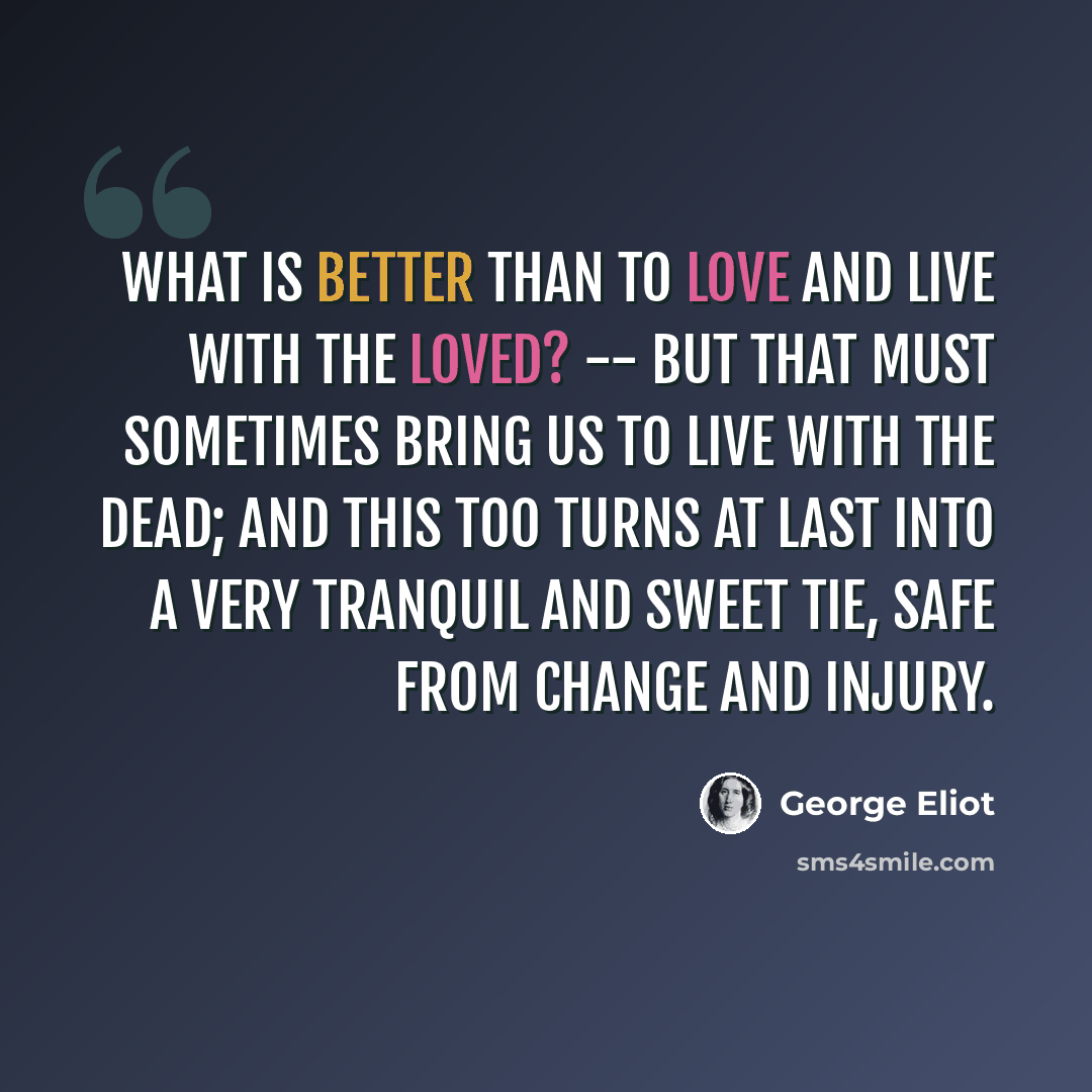 “What is better than to love and live with the loved? -- But that must sometimes bring us to live with the dead; and this too turns at last into a very tranquil and sweet tie, safe from change and injury.” quote by George Eliot