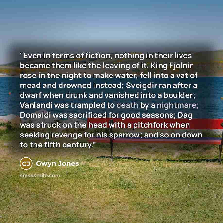 “Even in terms of fiction, nothing in their lives became them like the leaving of it. King Fjolnir rose in the night to make water, fell into a vat of mead and drowned instead; Sveigdir ran after a dwarf when drunk and vanished into a boulder; Vanlandi was trampled to death by a nightmare; Domaldi…” quote by Gwyn Jones