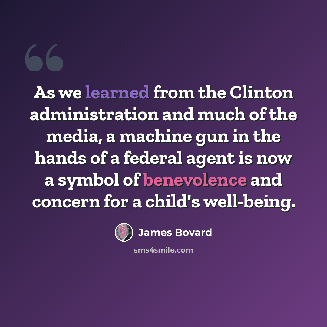 “As we learned from the Clinton administration and much of the media, a machine gun in the hands of a federal agent is now a symbol of benevolence and concern for a child's well-being.” quote by James Bovard