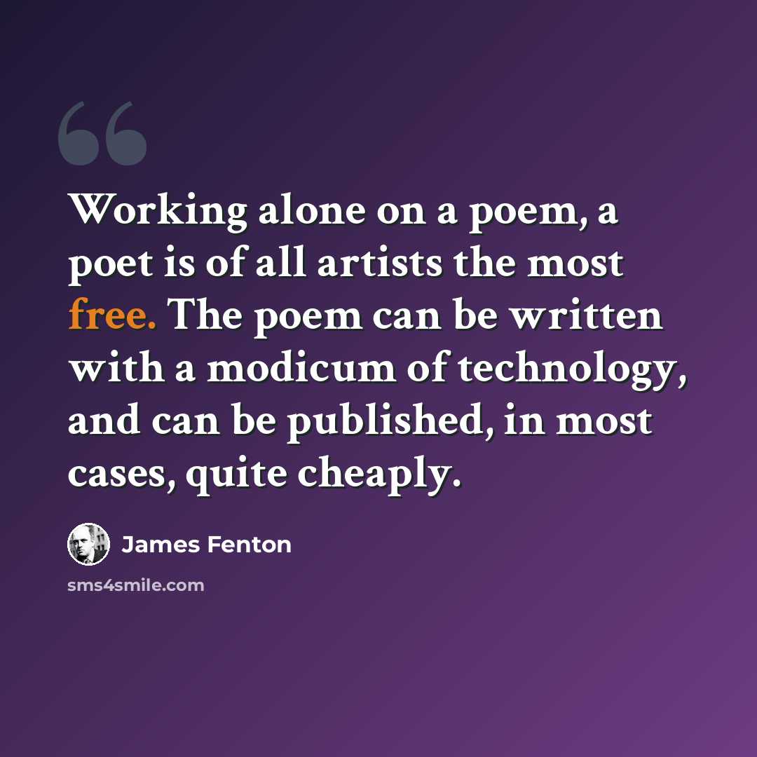 “Working alone on a poem, a poet is of all artists the most free. The poem can be written with a modicum of technology, and can be published, in most cases, quite cheaply.” quote by James Fenton