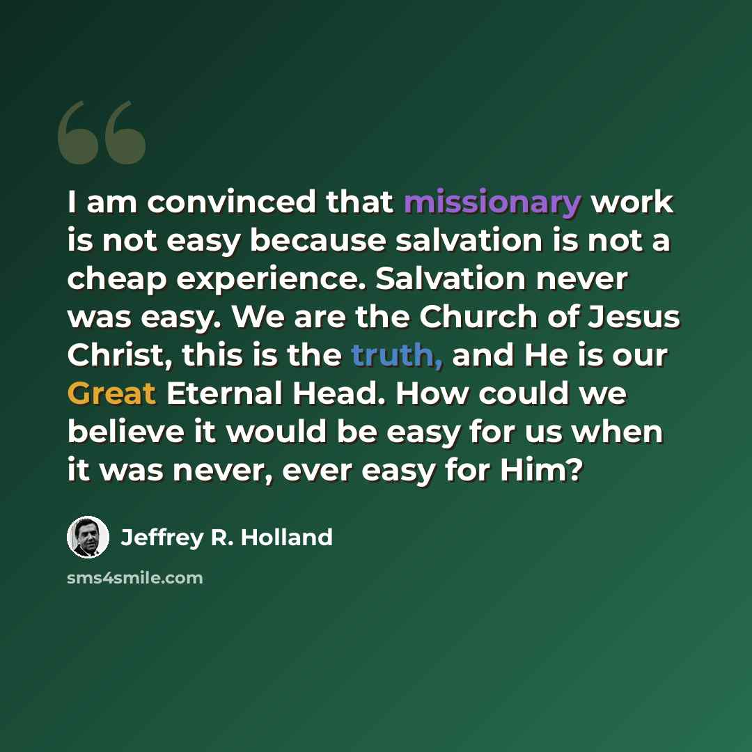 “I am convinced that missionary work is not easy because salvation is not a cheap experience. Salvation never was easy. We are the Church of Jesus Christ, this is the truth, and He is our Great Eternal Head. How could we believe it would be easy for us when it was never, ever easy for Him?” quote by Jeffrey R. Holland