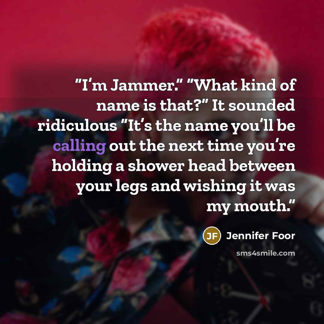 “I’m Jammer.” “What kind of name is that?” It sounded ridiculous “It’s the name you’ll be calling out the next time you’re holding a shower head between your legs and wishing it was my mouth.” quote by Jennifer Foor