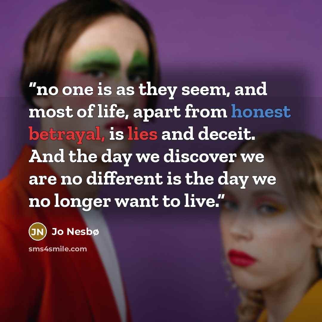 “no one is as they seem, and most of life, apart from honest betrayal, is lies and deceit. And the day we discover we are no different is the day we no longer want to live.” quote by Jo Nesbø