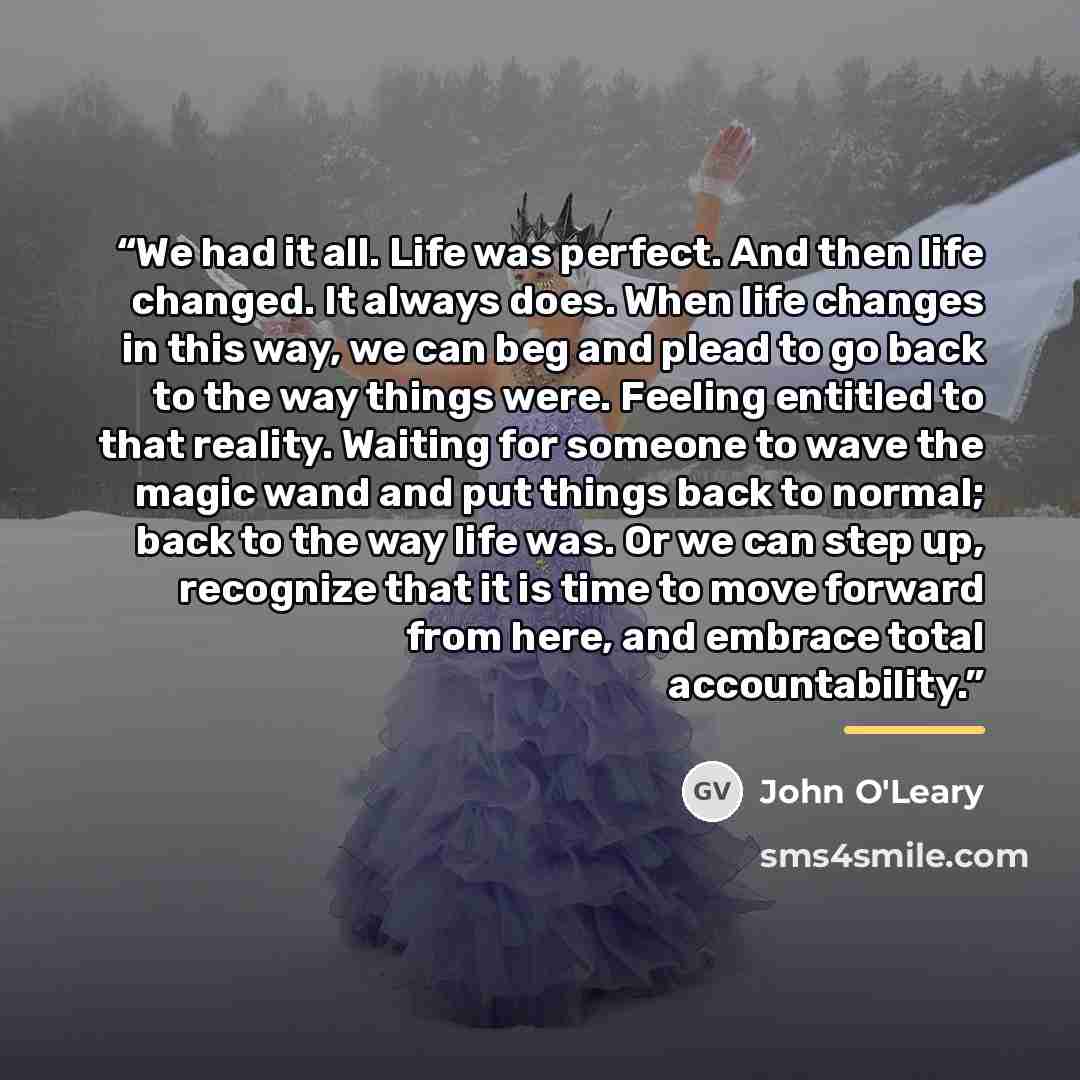 “We had it all. Life was perfect. And then life changed. It always does. When life changes in this way, we can beg and plead to go back to the way things were. Feeling entitled to that reality. Waiting for someone to wave the magic wand and put things back to normal; back to the way life was. Or we…” quote by John O'Leary