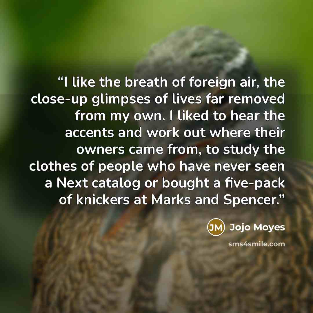 “I like the breath of foreign air, the close-up glimpses of lives far removed from my own. I liked to hear the accents and work out where their owners came from, to study the clothes of people who have never seen a Next catalog or bought a five-pack of knickers at Marks and Spencer.” quote by Jojo Moyes