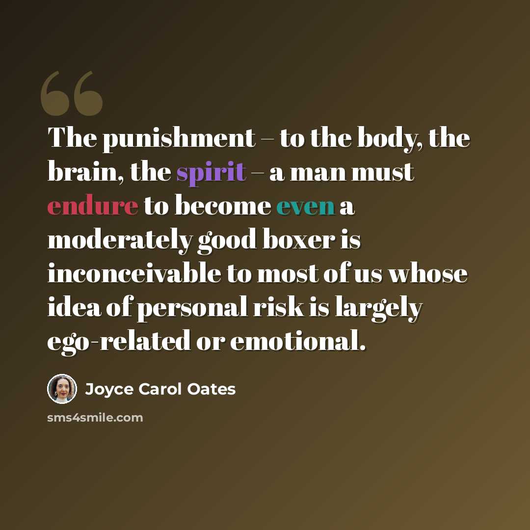 “The punishment – to the body, the brain, the spirit – a man must endure to become even a moderately good boxer is inconceivable to most of us whose idea of personal risk is largely ego-related or emotional.” quote by Joyce Carol Oates