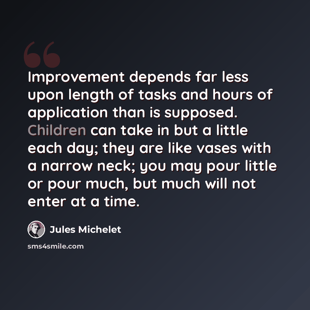 “Improvement depends far less upon length of tasks and hours of application than is supposed. Children can take in but a little each day; they are like vases with a narrow neck; you may pour little or pour much, but much will not enter at a time.” quote by Jules Michelet