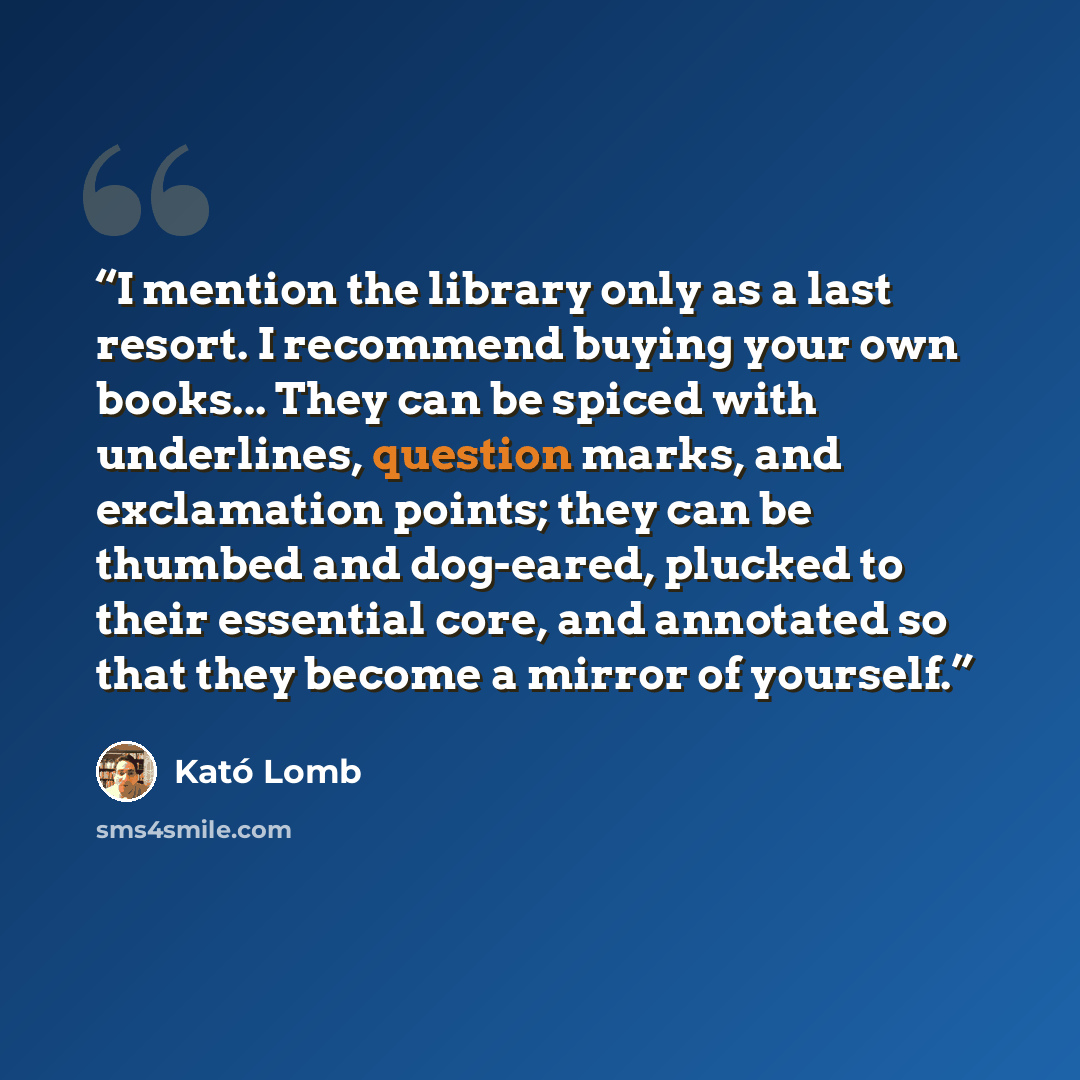 “I mention the library only as a last resort. I recommend buying your own books... They can be spiced with underlines, question marks, and exclamation points; they can be thumbed and dog-eared, plucked to their essential core, and annotated so that they become a mirror of yourself.” quote by Kató Lomb