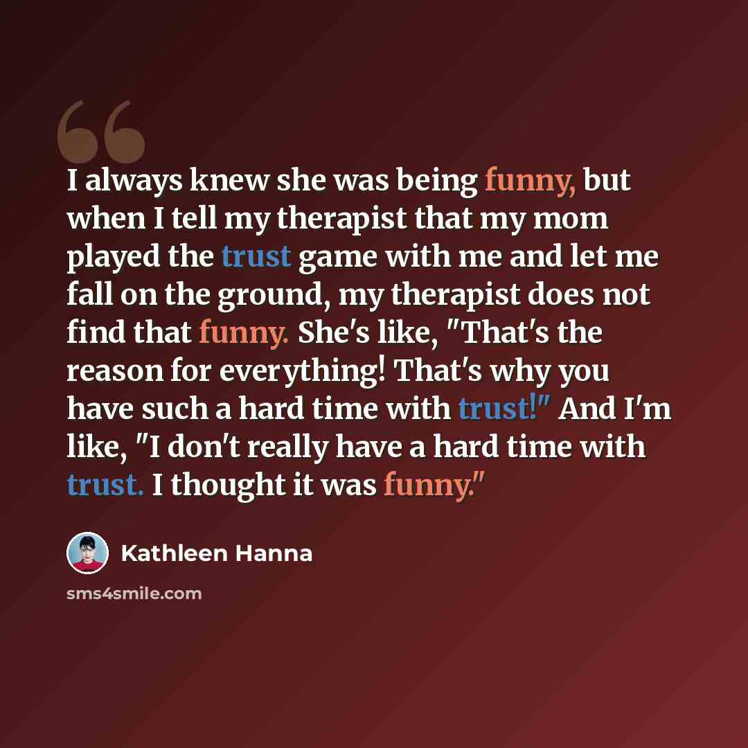“I always knew she was being funny, but when I tell my therapist that my mom played the trust game with me and let me fall on the ground, my therapist does not find that funny. She's like, "That's the reason for everything! That's why you have such a hard time with trust!" And I'm like, "I don't…” quote by Kathleen Hanna
