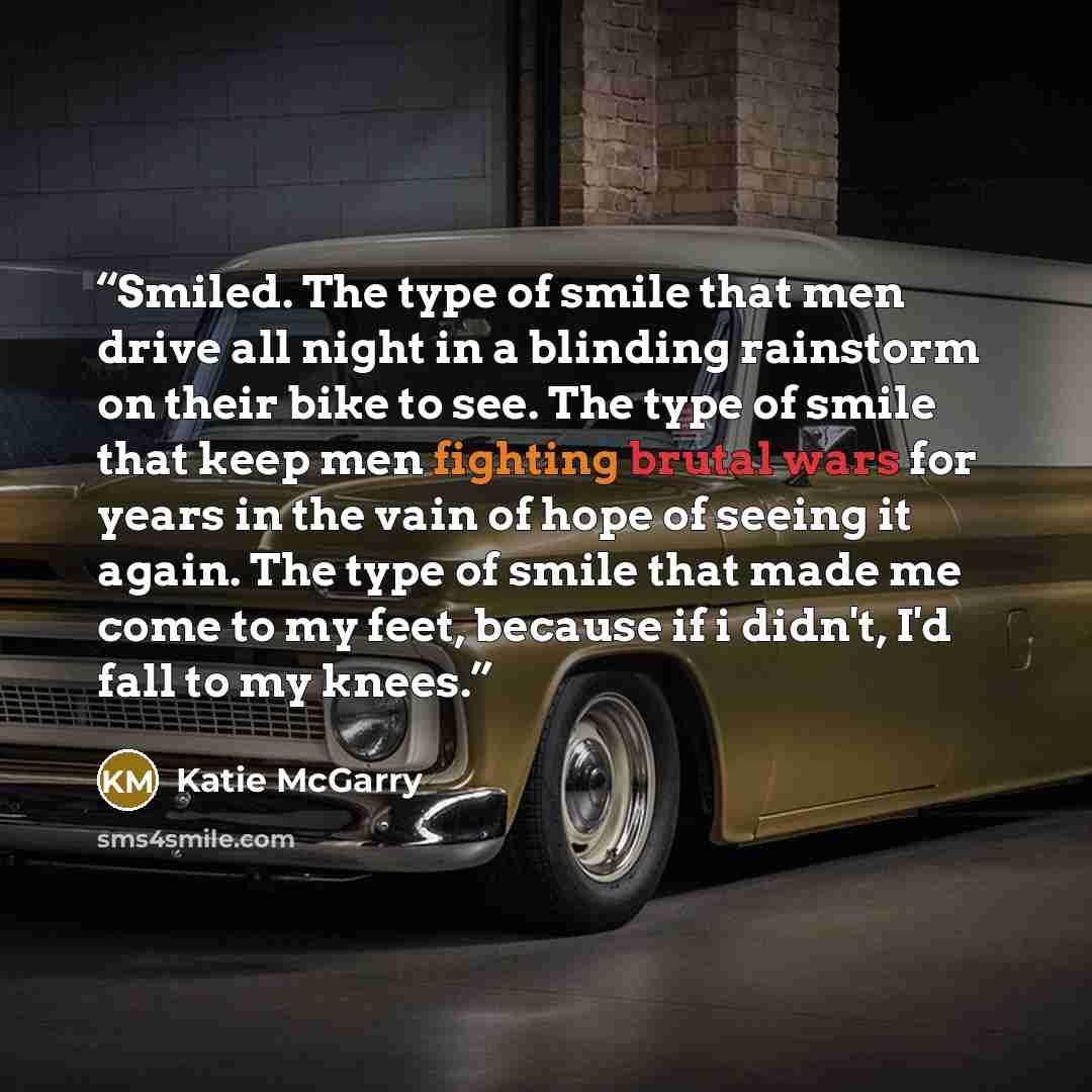 “Smiled. The type of smile that men drive all night in a blinding rainstorm on their bike to see. The type of smile that keep men fighting brutal wars for years in the vain of hope of seeing it again. The type of smile that made me come to my feet, because if i didn't, I'd fall to my knees.” quote by Katie McGarry