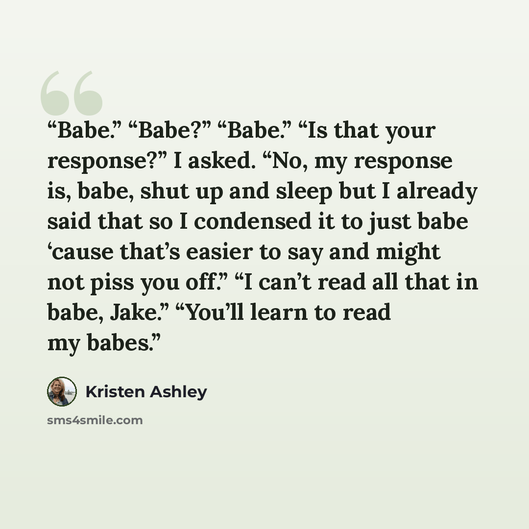 “Babe.” “Babe?” “Babe.” “Is that your response?” I asked. “No, my response is, babe, shut up and sleep but I already said that so I condensed it to just babe ‘cause that’s easier to say and might not piss you off.” “I can’t read all that in babe, Jake.” “You’ll learn to read my babes.” quote by Kristen Ashley
