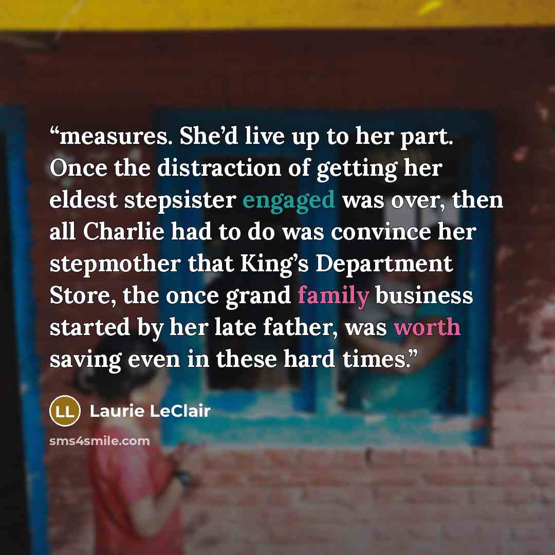 “measures. She’d live up to her part. Once the distraction of getting her eldest stepsister engaged was over, then all Charlie had to do was convince her stepmother that King’s Department Store, the once grand family business started by her late father, was worth saving even in these hard times.” quote by Laurie LeClair