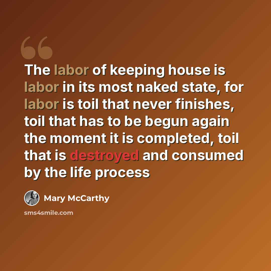 “The labor of keeping house is labor in its most naked state, for labor is toil that never finishes, toil that has to be begun again the moment it is completed, toil that is destroyed and consumed by the life process” quote by Mary McCarthy