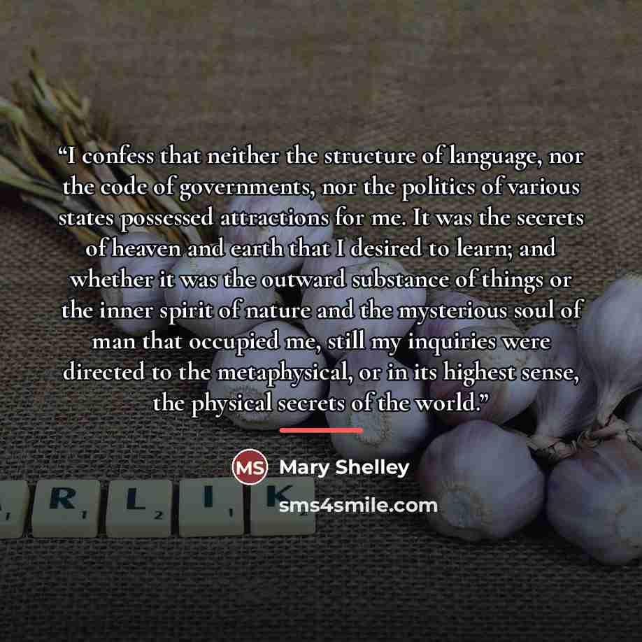 “I confess that neither the structure of language, nor the code of governments, nor the politics of various states possessed attractions for me. It was the secrets of heaven and earth that I desired to learn; and whether it was the outward substance of things or the inner spirit of nature and the…” quote by Mary Shelley