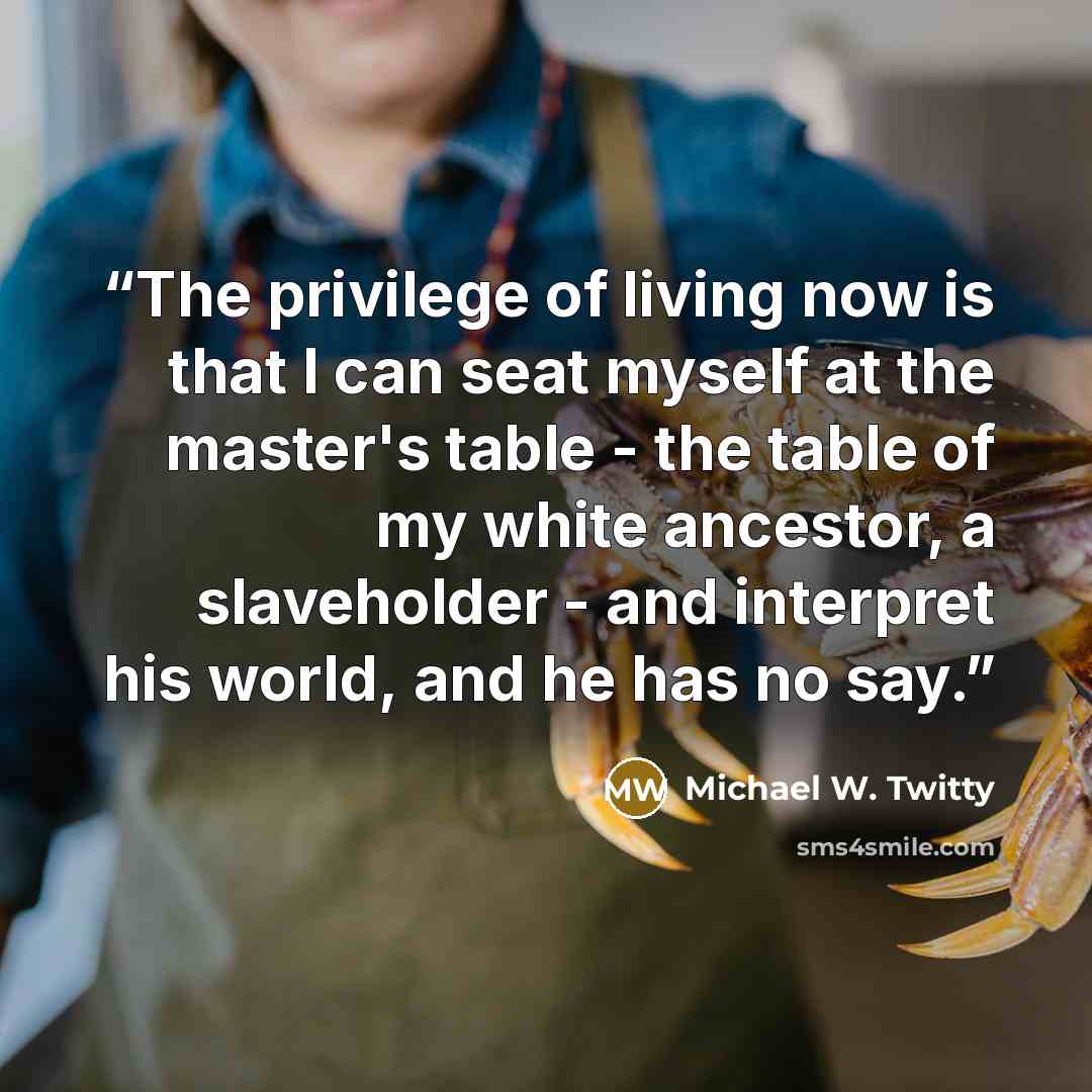 “The privilege of living now is that I can seat myself at the master's table - the table of my white ancestor, a slaveholder - and interpret his world, and he has no say.” quote by Michael W. Twitty