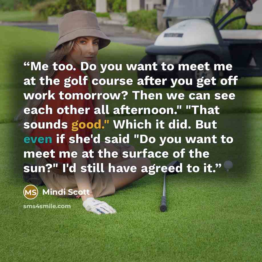 “Me too. Do you want to meet me at the golf course after you get off work tomorrow? Then we can see each other all afternoon." "That sounds good." Which it did. But even if she'd said "Do you want to meet me at the surface of the sun?" I'd still have agreed to it.” quote by Mindi Scott