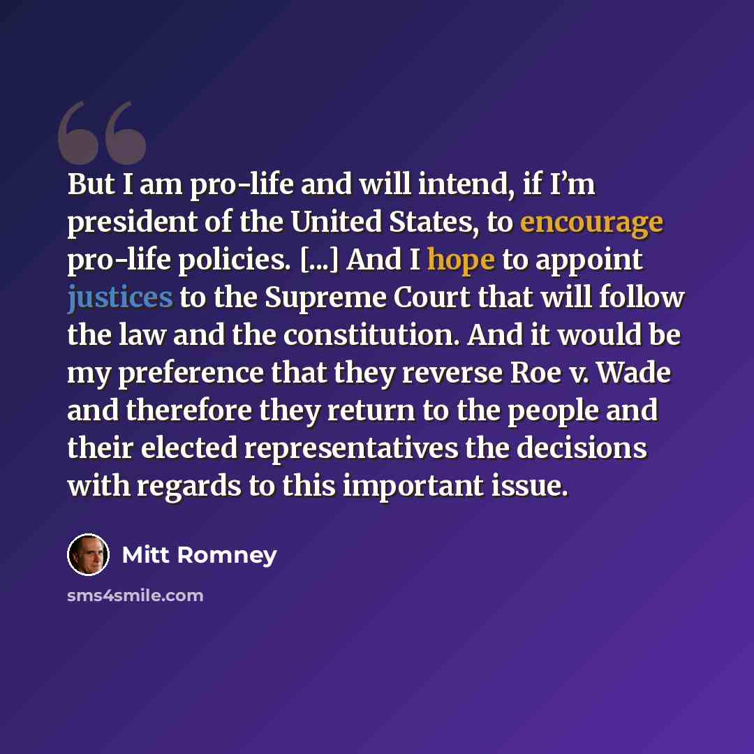 “But I am pro-life and will intend, if I’m president of the United States, to encourage pro-life policies. [...] And I hope to appoint justices to the Supreme Court that will follow the law and the constitution. And it would be my preference that they reverse Roe v. Wade and therefore they return…” quote by Mitt Romney