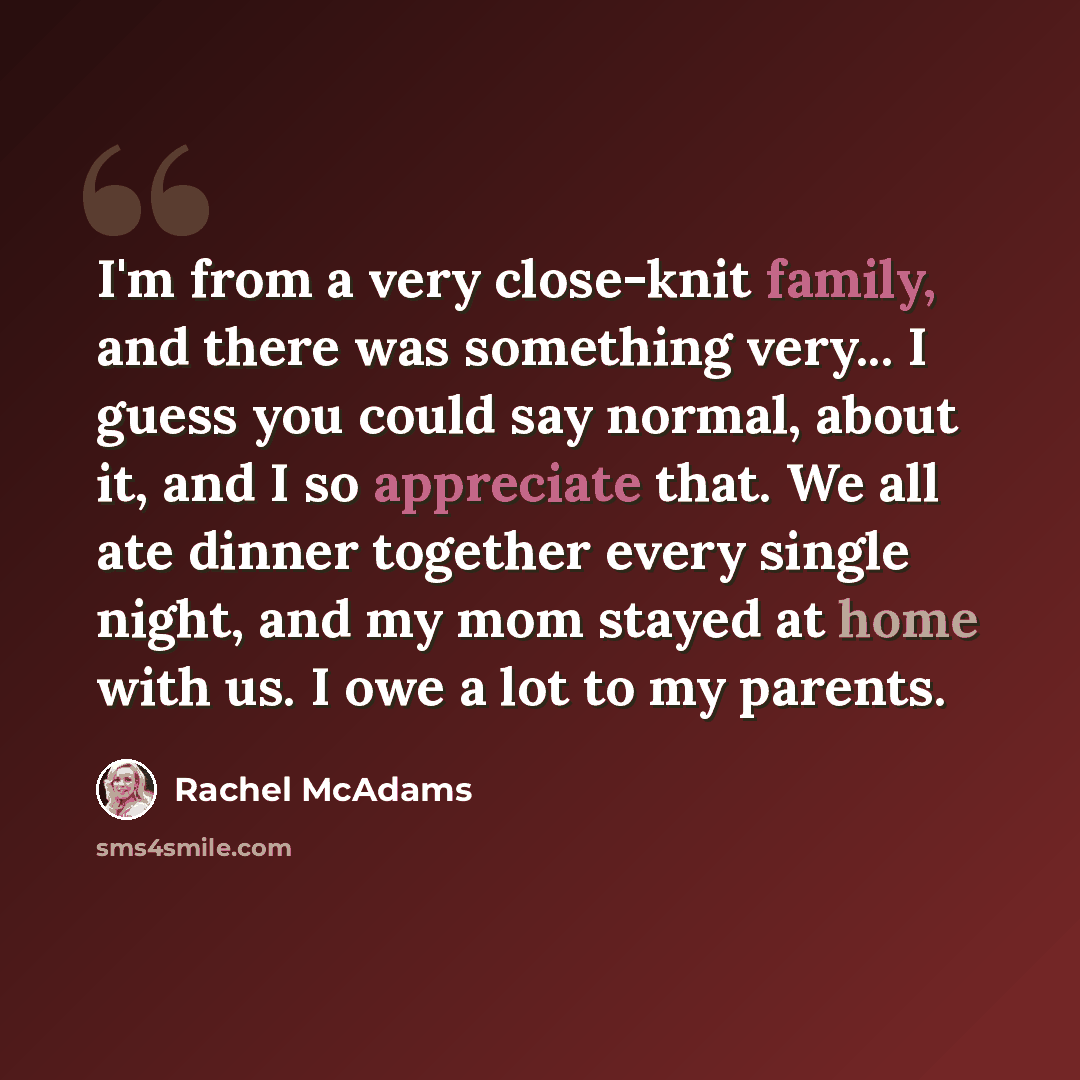 “I'm from a very close-knit family, and there was something very... I guess you could say normal, about it, and I so appreciate that. We all ate dinner together every single night, and my mom stayed at home with us. I owe a lot to my parents.” quote by Rachel McAdams