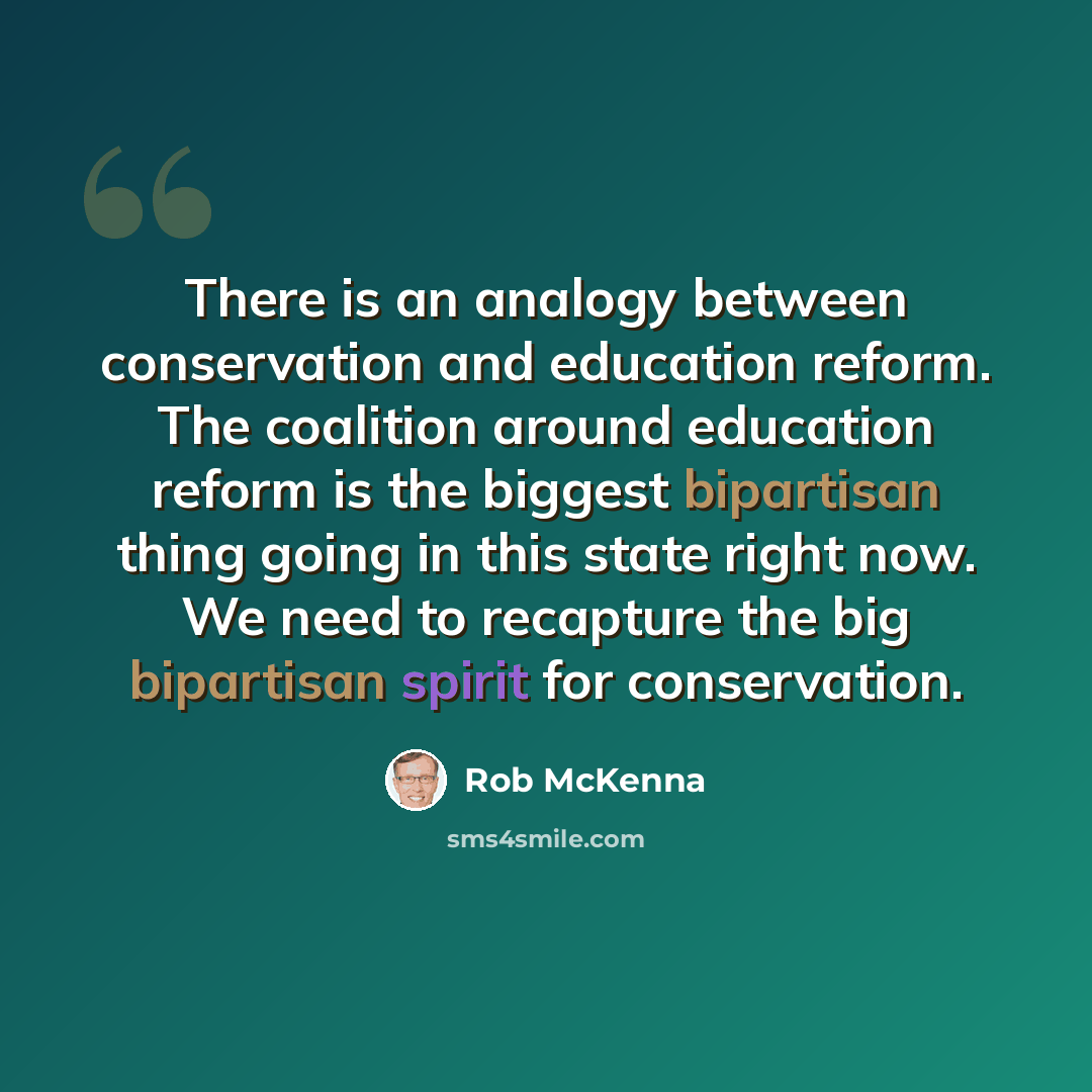 “There is an analogy between conservation and education reform. The coalition around education reform is the biggest bipartisan thing going in this state right now. We need to recapture the big bipartisan spirit for conservation.” quote by Rob McKenna