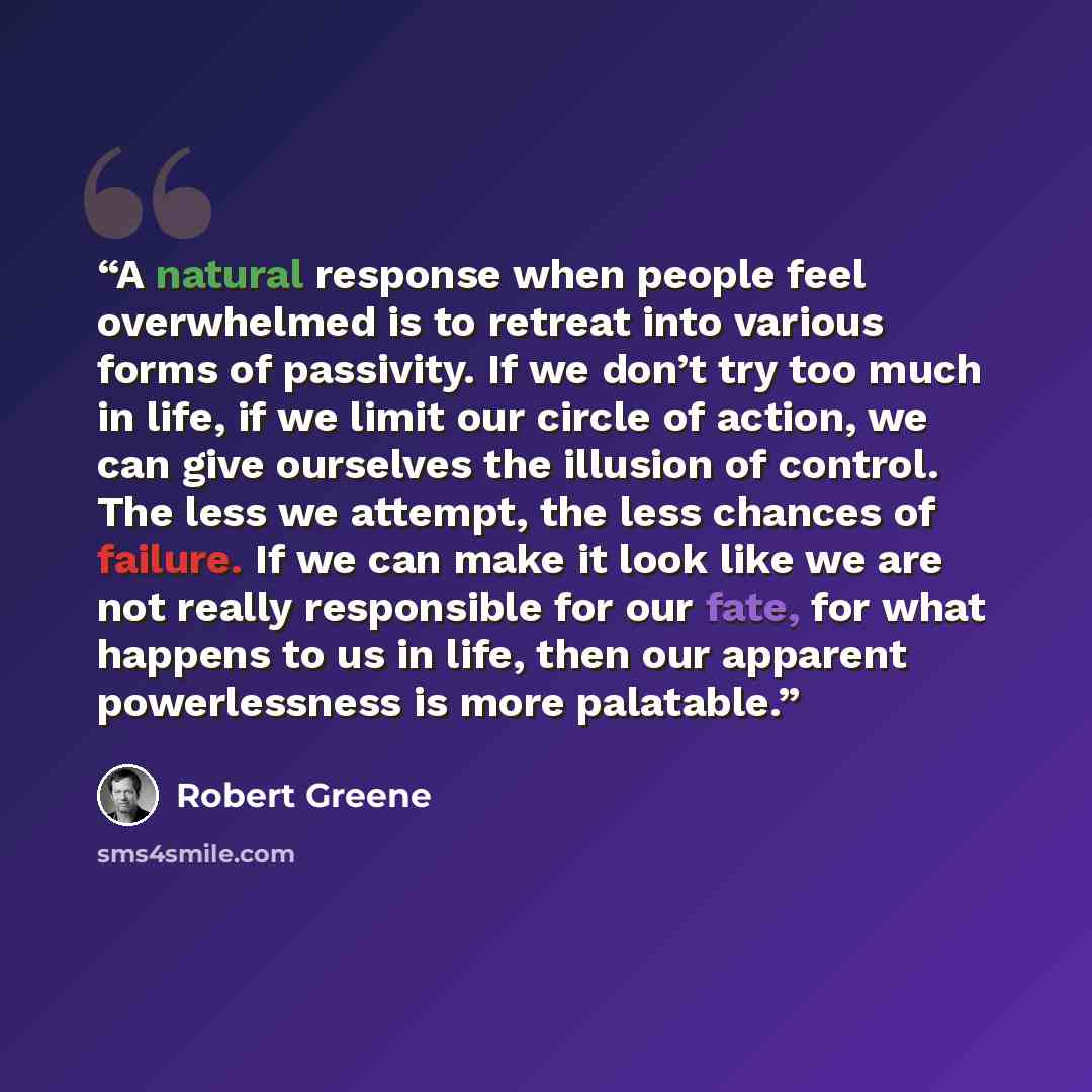“A natural response when people feel overwhelmed is to retreat into various forms of passivity. If we don’t try too much in life, if we limit our circle of action, we can give ourselves the illusion of control. The less we attempt, the less chances of failure. If we can make it look like we are not…” quote by Robert Greene