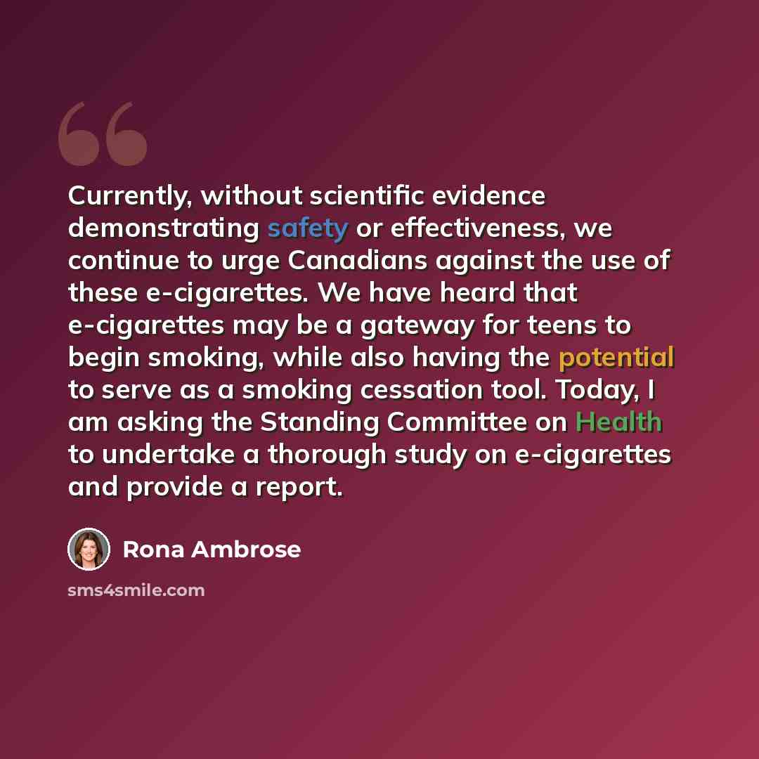 “Currently, without scientific evidence demonstrating safety or effectiveness, we continue to urge Canadians against the use of these e-cigarettes. We have heard that e-cigarettes may be a gateway for teens to begin smoking, while also having the potential to serve as a smoking cessation tool…” quote by Rona Ambrose