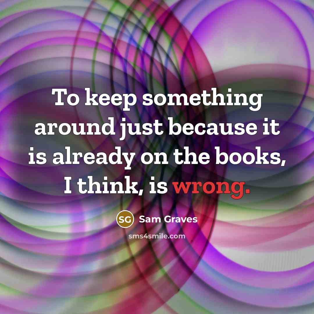 “To keep something around just because it is already on the books, I think, is wrong.” quote by Sam Graves
