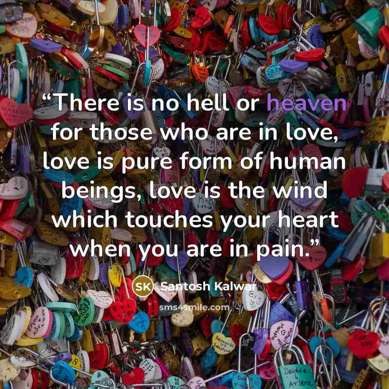“There is no hell or heaven for those who are in love, love is pure form of human beings, love is the wind which touches your heart when you are in pain.” quote by Santosh Kalwar