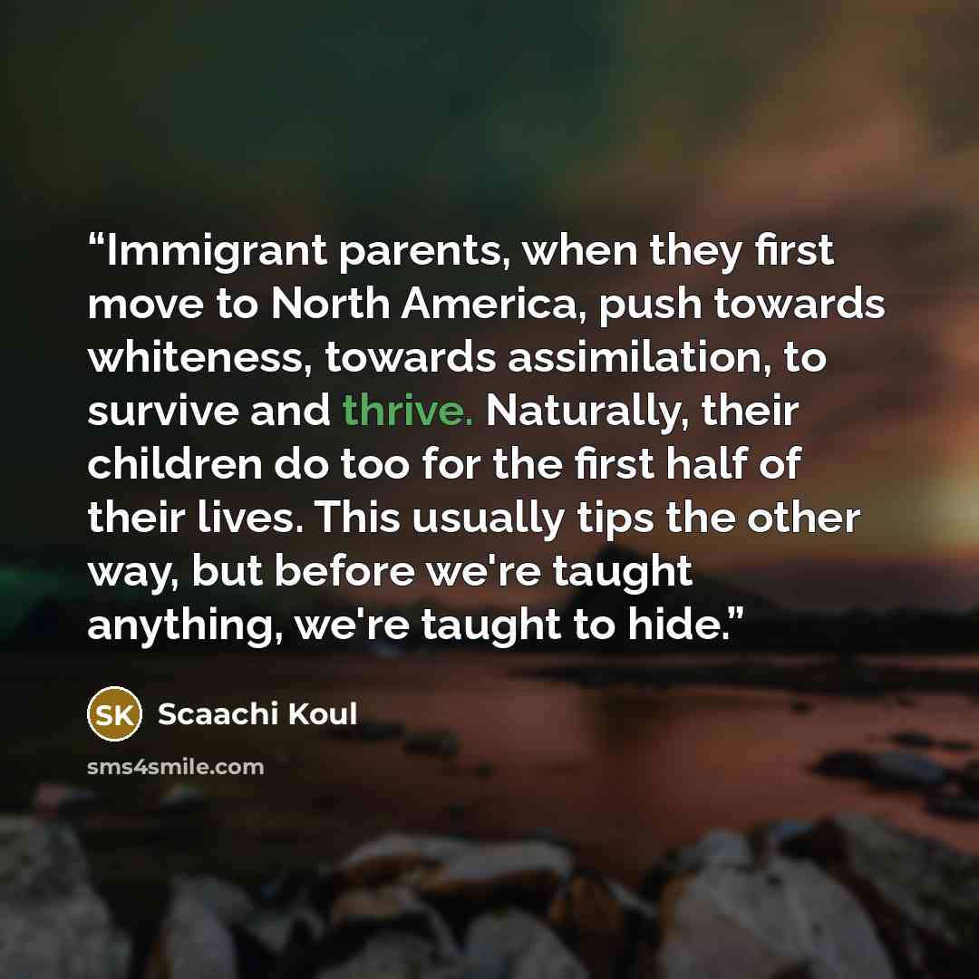 “Immigrant parents, when they first move to North America, push towards whiteness, towards assimilation, to survive and thrive. Naturally, their children do too for the first half of their lives. This usually tips the other way, but before we're taught anything, we're taught to hide.” quote by Scaachi Koul