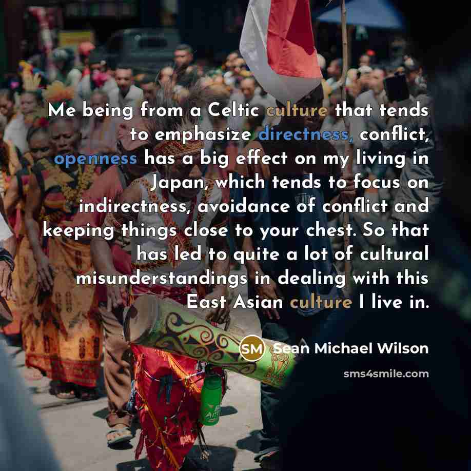 “Me being from a Celtic culture that tends to emphasize directness, conflict, openness has a big effect on my living in Japan, which tends to focus on indirectness, avoidance of conflict and keeping things close to your chest. So that has led to quite a lot of cultural misunderstandings in dealing…” quote by Sean Michael Wilson