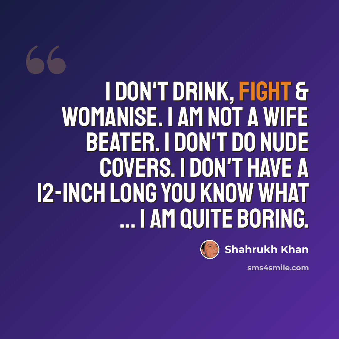 “I don't drink, fight & womanise. I am not a wife beater. I don't do nude covers. I don't have a 12-inch long you know what ... I am quite boring.” quote by Shahrukh Khan