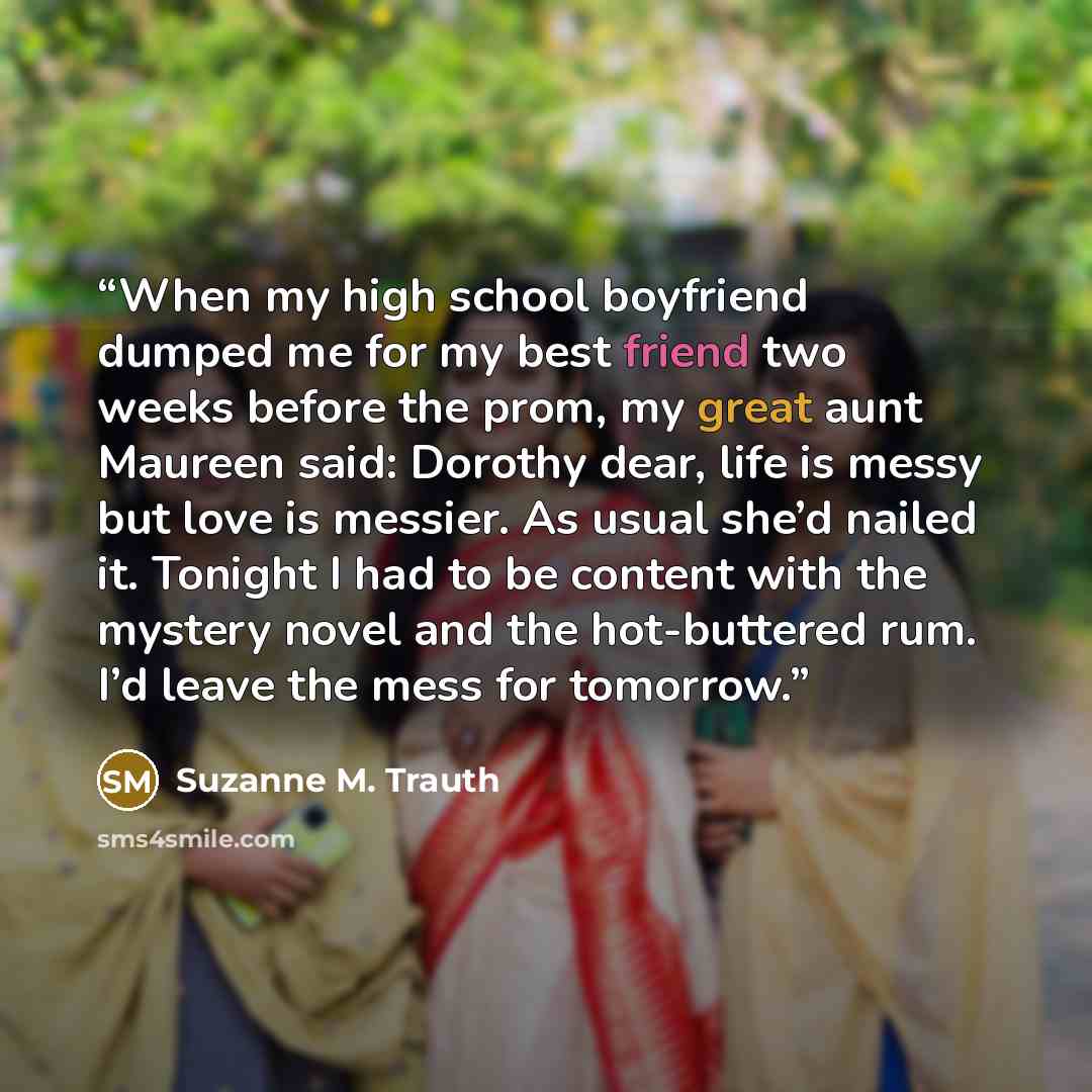 “When my high school boyfriend dumped me for my best friend two weeks before the prom, my great aunt Maureen said: Dorothy dear, life is messy but love is messier. As usual she’d nailed it. Tonight I had to be content with the mystery novel and the hot-buttered rum. I’d leave the mess for tomorrow.” quote by Suzanne M. Trauth