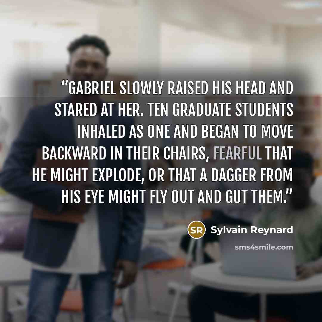 “Gabriel slowly raised his head and stared at her. Ten graduate students inhaled as one and began to move backward in their chairs, fearful that he might explode, or that a dagger from his eye might fly out and gut them.” quote by Sylvain Reynard