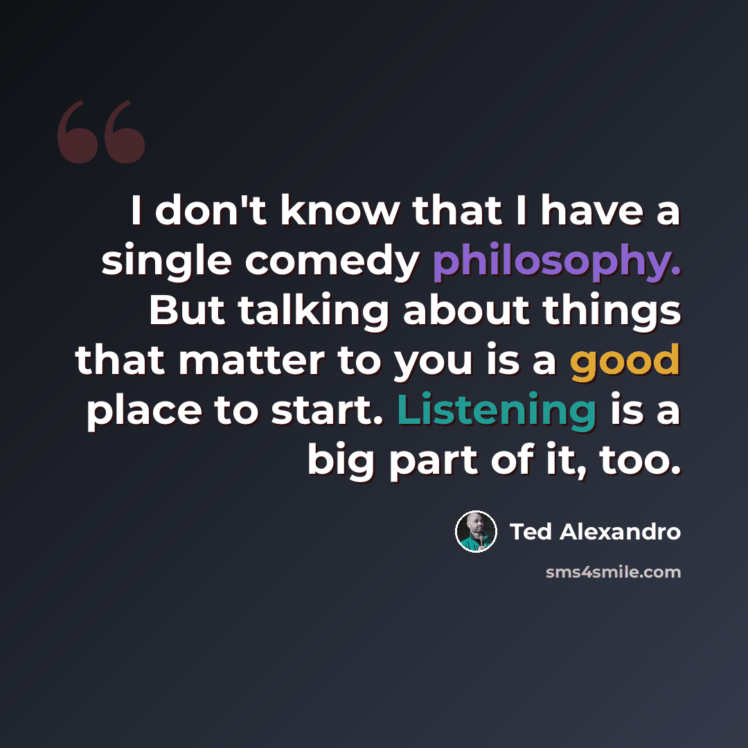 “I don't know that I have a single comedy philosophy. But talking about things that matter to you is a good place to start. Listening is a big part of it, too.” quote by Ted Alexandro