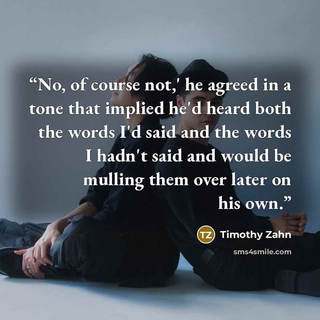 “No, of course not,' he agreed in a tone that implied he'd heard both the words I'd said and the words I hadn't said and would be mulling them over later on his own.” quote by Timothy Zahn
