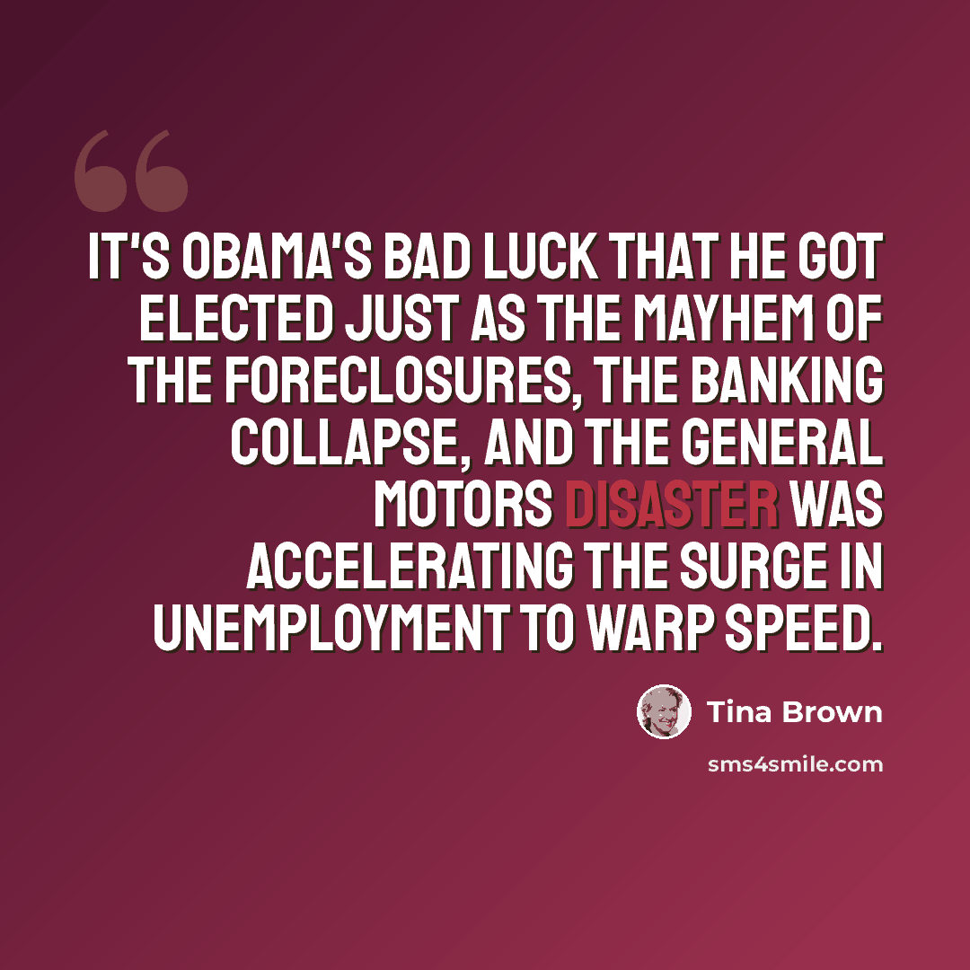 “It's Obama's bad luck that he got elected just as the mayhem of the foreclosures, the banking collapse, and the General Motors disaster was accelerating the surge in unemployment to warp speed.” quote by Tina Brown