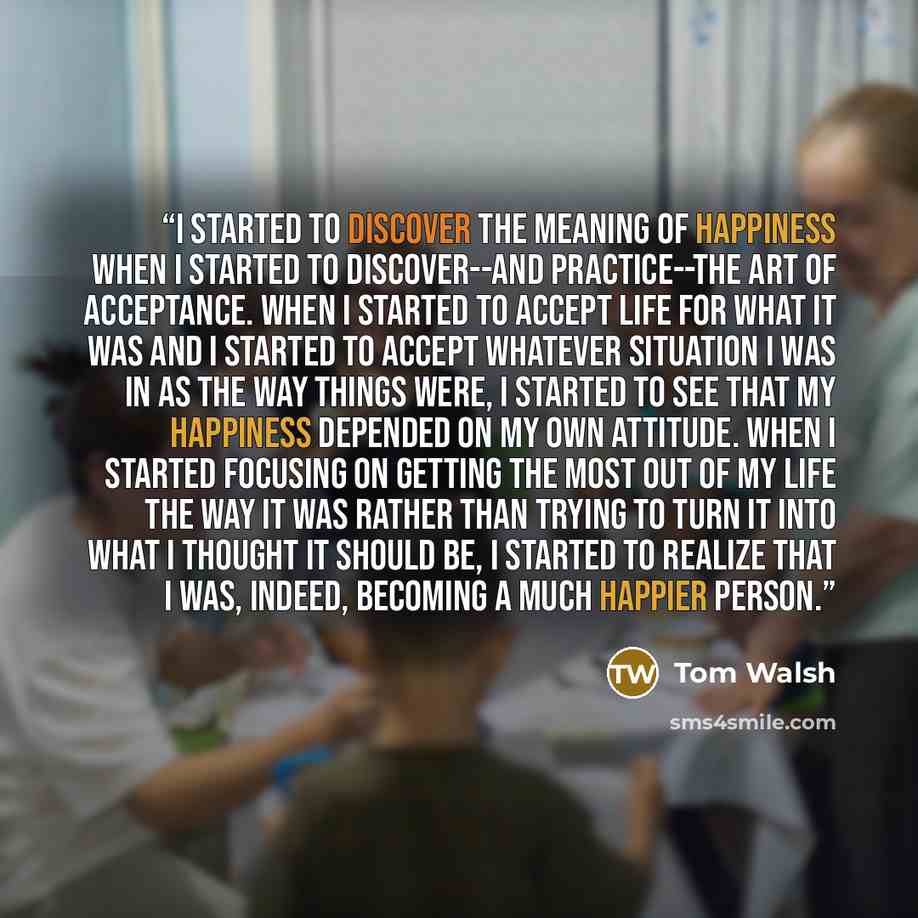 “I started to discover the meaning of happiness when I started to discover--and practice--the art of acceptance. When I started to accept life for what it was and I started to accept whatever situation I was in as the way things were, I started to see that my happiness depended on my own attitude…” quote by Tom Walsh