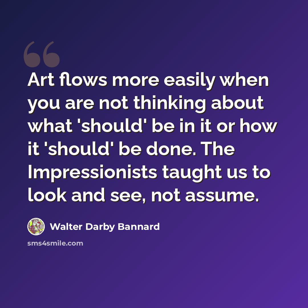 “Art flows more easily when you are not thinking about what 'should' be in it or how it 'should' be done. The Impressionists taught us to look and see, not assume.” quote by Walter Darby Bannard