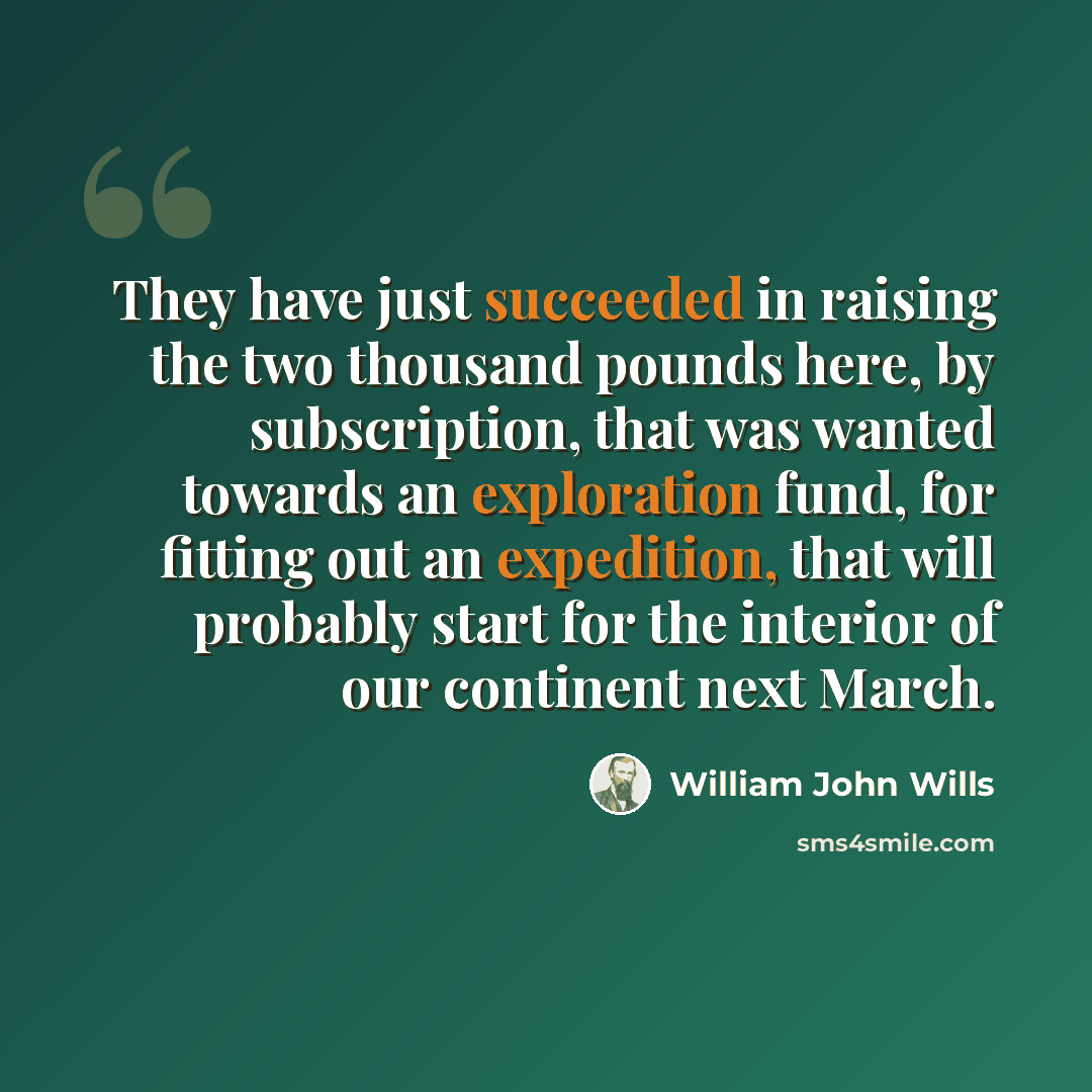 “They have just succeeded in raising the two thousand pounds here, by subscription, that was wanted towards an exploration fund, for fitting out an expedition, that will probably start for the interior of our continent next March.” quote by William John Wills