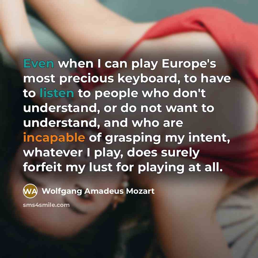 “Even when I can play Europe's most precious keyboard, to have to listen to people who don't understand, or do not want to understand, and who are incapable of grasping my intent, whatever I play, does surely forfeit my lust for playing at all.” quote by Wolfgang Amadeus Mozart
