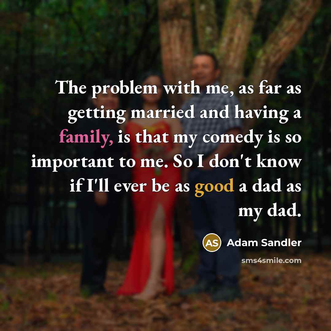 “The problem with me, as far as getting married and having a family, is that my comedy is so important to me. So I don't know if I'll ever be as good a dad as my dad.” quote by Adam Sandler