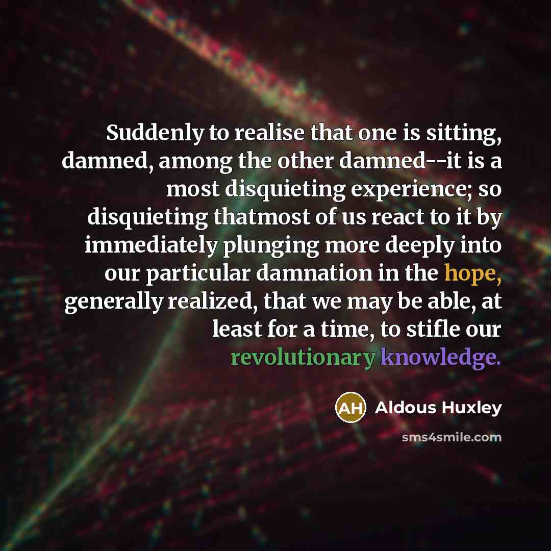 “Suddenly to realise that one is sitting, damned, among the other damned--it is a most disquieting experience; so disquieting thatmost of us react to it by immediately plunging more deeply into our particular damnation in the hope, generally realized, that we may be able, at least for a time, to…” quote by Aldous Huxley